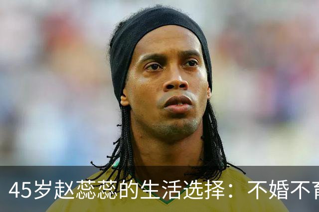 45岁赵蕊蕊的生活选择：不婚不育，淡定面对传闻